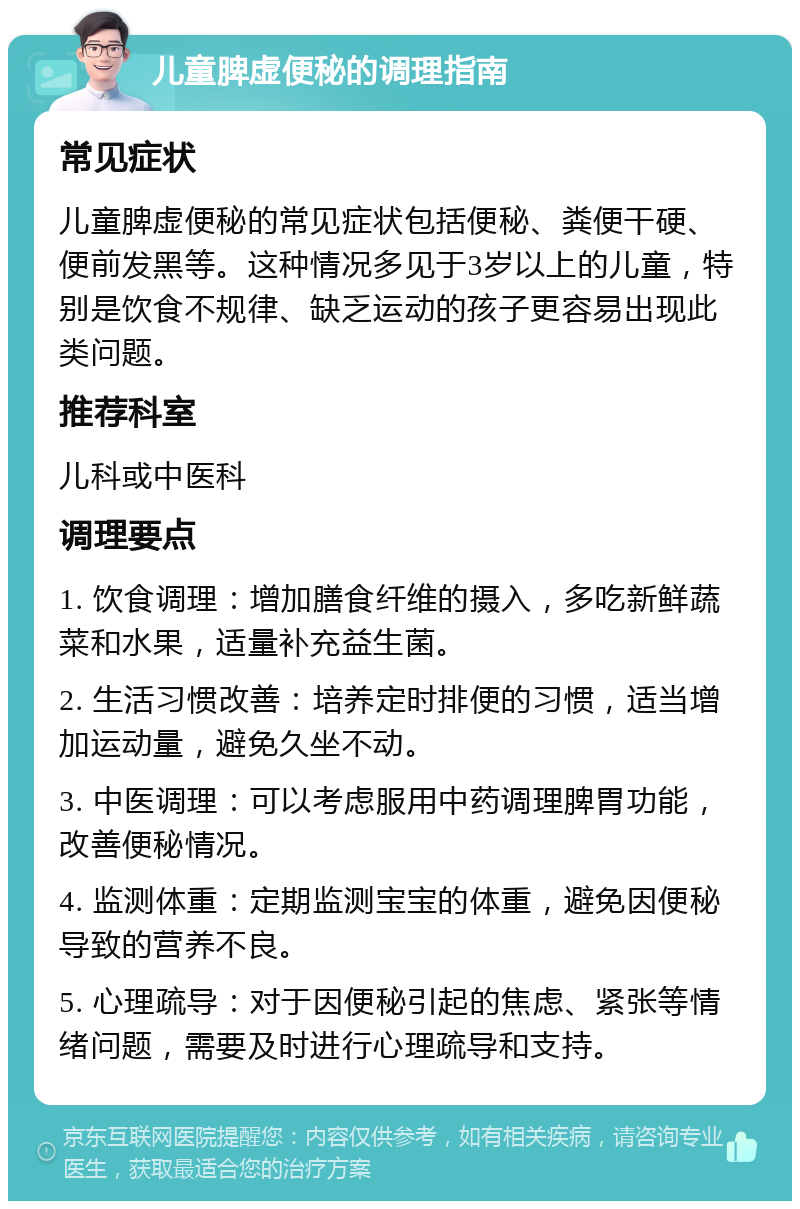 儿童脾虚便秘的调理指南 常见症状 儿童脾虚便秘的常见症状包括便秘、粪便干硬、便前发黑等。这种情况多见于3岁以上的儿童，特别是饮食不规律、缺乏运动的孩子更容易出现此类问题。 推荐科室 儿科或中医科 调理要点 1. 饮食调理：增加膳食纤维的摄入，多吃新鲜蔬菜和水果，适量补充益生菌。 2. 生活习惯改善：培养定时排便的习惯，适当增加运动量，避免久坐不动。 3. 中医调理：可以考虑服用中药调理脾胃功能，改善便秘情况。 4. 监测体重：定期监测宝宝的体重，避免因便秘导致的营养不良。 5. 心理疏导：对于因便秘引起的焦虑、紧张等情绪问题，需要及时进行心理疏导和支持。