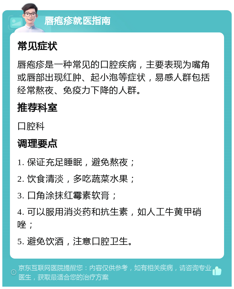 唇疱疹就医指南 常见症状 唇疱疹是一种常见的口腔疾病，主要表现为嘴角或唇部出现红肿、起小泡等症状，易感人群包括经常熬夜、免疫力下降的人群。 推荐科室 口腔科 调理要点 1. 保证充足睡眠，避免熬夜； 2. 饮食清淡，多吃蔬菜水果； 3. 口角涂抹红霉素软膏； 4. 可以服用消炎药和抗生素，如人工牛黄甲硝唑； 5. 避免饮酒，注意口腔卫生。