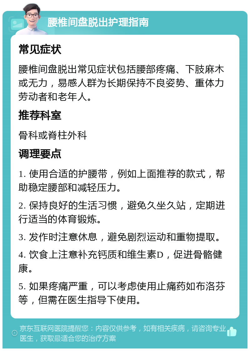 腰椎间盘脱出护理指南 常见症状 腰椎间盘脱出常见症状包括腰部疼痛、下肢麻木或无力，易感人群为长期保持不良姿势、重体力劳动者和老年人。 推荐科室 骨科或脊柱外科 调理要点 1. 使用合适的护腰带，例如上面推荐的款式，帮助稳定腰部和减轻压力。 2. 保持良好的生活习惯，避免久坐久站，定期进行适当的体育锻炼。 3. 发作时注意休息，避免剧烈运动和重物提取。 4. 饮食上注意补充钙质和维生素D，促进骨骼健康。 5. 如果疼痛严重，可以考虑使用止痛药如布洛芬等，但需在医生指导下使用。