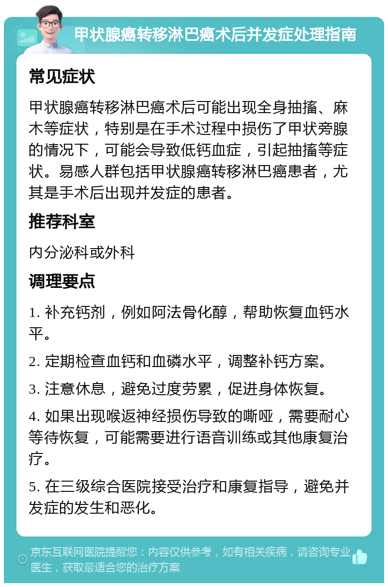 甲状腺癌转移淋巴癌术后并发症处理指南 常见症状 甲状腺癌转移淋巴癌术后可能出现全身抽搐、麻木等症状，特别是在手术过程中损伤了甲状旁腺的情况下，可能会导致低钙血症，引起抽搐等症状。易感人群包括甲状腺癌转移淋巴癌患者，尤其是手术后出现并发症的患者。 推荐科室 内分泌科或外科 调理要点 1. 补充钙剂，例如阿法骨化醇，帮助恢复血钙水平。 2. 定期检查血钙和血磷水平，调整补钙方案。 3. 注意休息，避免过度劳累，促进身体恢复。 4. 如果出现喉返神经损伤导致的嘶哑，需要耐心等待恢复，可能需要进行语音训练或其他康复治疗。 5. 在三级综合医院接受治疗和康复指导，避免并发症的发生和恶化。