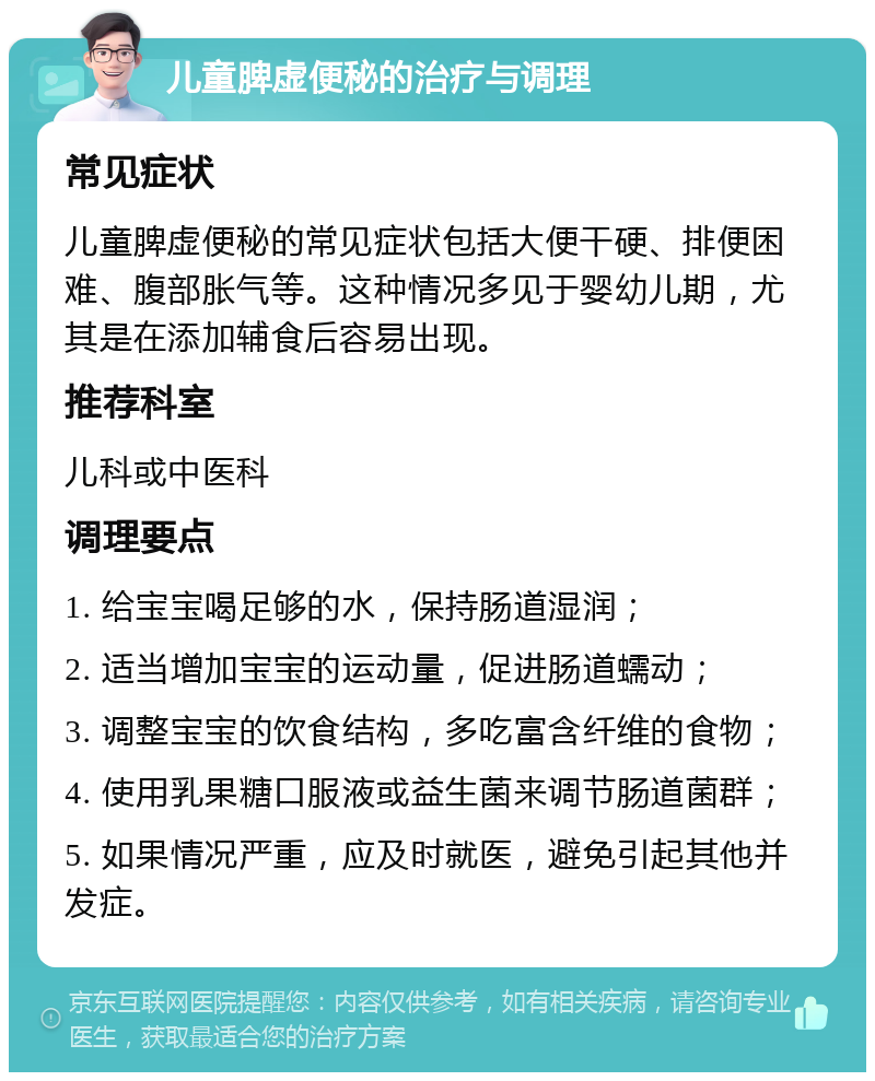 儿童脾虚便秘的治疗与调理 常见症状 儿童脾虚便秘的常见症状包括大便干硬、排便困难、腹部胀气等。这种情况多见于婴幼儿期，尤其是在添加辅食后容易出现。 推荐科室 儿科或中医科 调理要点 1. 给宝宝喝足够的水，保持肠道湿润； 2. 适当增加宝宝的运动量，促进肠道蠕动； 3. 调整宝宝的饮食结构，多吃富含纤维的食物； 4. 使用乳果糖口服液或益生菌来调节肠道菌群； 5. 如果情况严重，应及时就医，避免引起其他并发症。