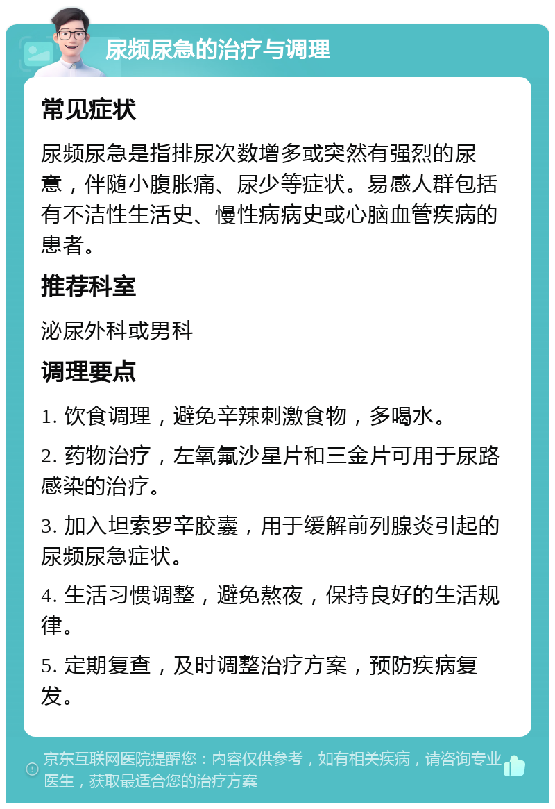 尿频尿急的治疗与调理 常见症状 尿频尿急是指排尿次数增多或突然有强烈的尿意，伴随小腹胀痛、尿少等症状。易感人群包括有不洁性生活史、慢性病病史或心脑血管疾病的患者。 推荐科室 泌尿外科或男科 调理要点 1. 饮食调理，避免辛辣刺激食物，多喝水。 2. 药物治疗，左氧氟沙星片和三金片可用于尿路感染的治疗。 3. 加入坦索罗辛胶囊，用于缓解前列腺炎引起的尿频尿急症状。 4. 生活习惯调整，避免熬夜，保持良好的生活规律。 5. 定期复查，及时调整治疗方案，预防疾病复发。