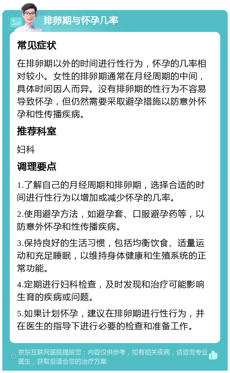 排卵期与怀孕几率 常见症状 在排卵期以外的时间进行性行为，怀孕的几率相对较小。女性的排卵期通常在月经周期的中间，具体时间因人而异。没有排卵期的性行为不容易导致怀孕，但仍然需要采取避孕措施以防意外怀孕和性传播疾病。 推荐科室 妇科 调理要点 1.了解自己的月经周期和排卵期，选择合适的时间进行性行为以增加或减少怀孕的几率。 2.使用避孕方法，如避孕套、口服避孕药等，以防意外怀孕和性传播疾病。 3.保持良好的生活习惯，包括均衡饮食、适量运动和充足睡眠，以维持身体健康和生殖系统的正常功能。 4.定期进行妇科检查，及时发现和治疗可能影响生育的疾病或问题。 5.如果计划怀孕，建议在排卵期进行性行为，并在医生的指导下进行必要的检查和准备工作。