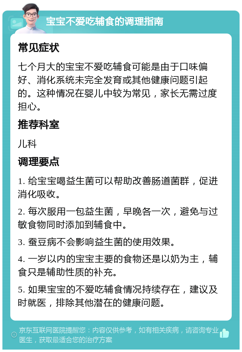 宝宝不爱吃辅食的调理指南 常见症状 七个月大的宝宝不爱吃辅食可能是由于口味偏好、消化系统未完全发育或其他健康问题引起的。这种情况在婴儿中较为常见，家长无需过度担心。 推荐科室 儿科 调理要点 1. 给宝宝喝益生菌可以帮助改善肠道菌群，促进消化吸收。 2. 每次服用一包益生菌，早晚各一次，避免与过敏食物同时添加到辅食中。 3. 蚕豆病不会影响益生菌的使用效果。 4. 一岁以内的宝宝主要的食物还是以奶为主，辅食只是辅助性质的补充。 5. 如果宝宝的不爱吃辅食情况持续存在，建议及时就医，排除其他潜在的健康问题。