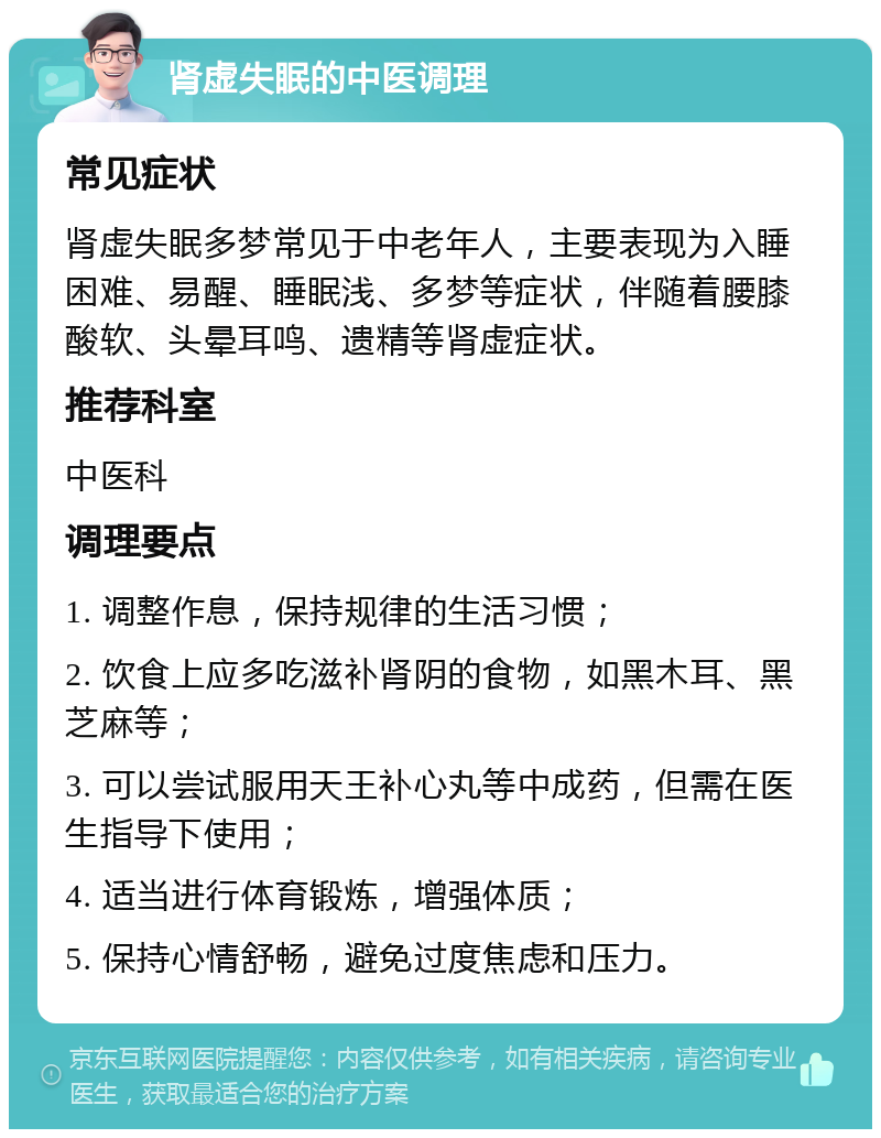 肾虚失眠的中医调理 常见症状 肾虚失眠多梦常见于中老年人，主要表现为入睡困难、易醒、睡眠浅、多梦等症状，伴随着腰膝酸软、头晕耳鸣、遗精等肾虚症状。 推荐科室 中医科 调理要点 1. 调整作息，保持规律的生活习惯； 2. 饮食上应多吃滋补肾阴的食物，如黑木耳、黑芝麻等； 3. 可以尝试服用天王补心丸等中成药，但需在医生指导下使用； 4. 适当进行体育锻炼，增强体质； 5. 保持心情舒畅，避免过度焦虑和压力。