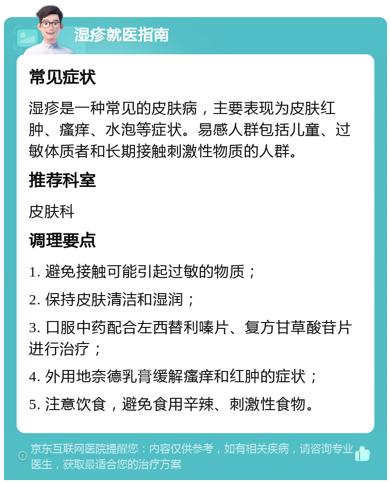 湿疹就医指南 常见症状 湿疹是一种常见的皮肤病，主要表现为皮肤红肿、瘙痒、水泡等症状。易感人群包括儿童、过敏体质者和长期接触刺激性物质的人群。 推荐科室 皮肤科 调理要点 1. 避免接触可能引起过敏的物质； 2. 保持皮肤清洁和湿润； 3. 口服中药配合左西替利嗪片、复方甘草酸苷片进行治疗； 4. 外用地奈德乳膏缓解瘙痒和红肿的症状； 5. 注意饮食，避免食用辛辣、刺激性食物。