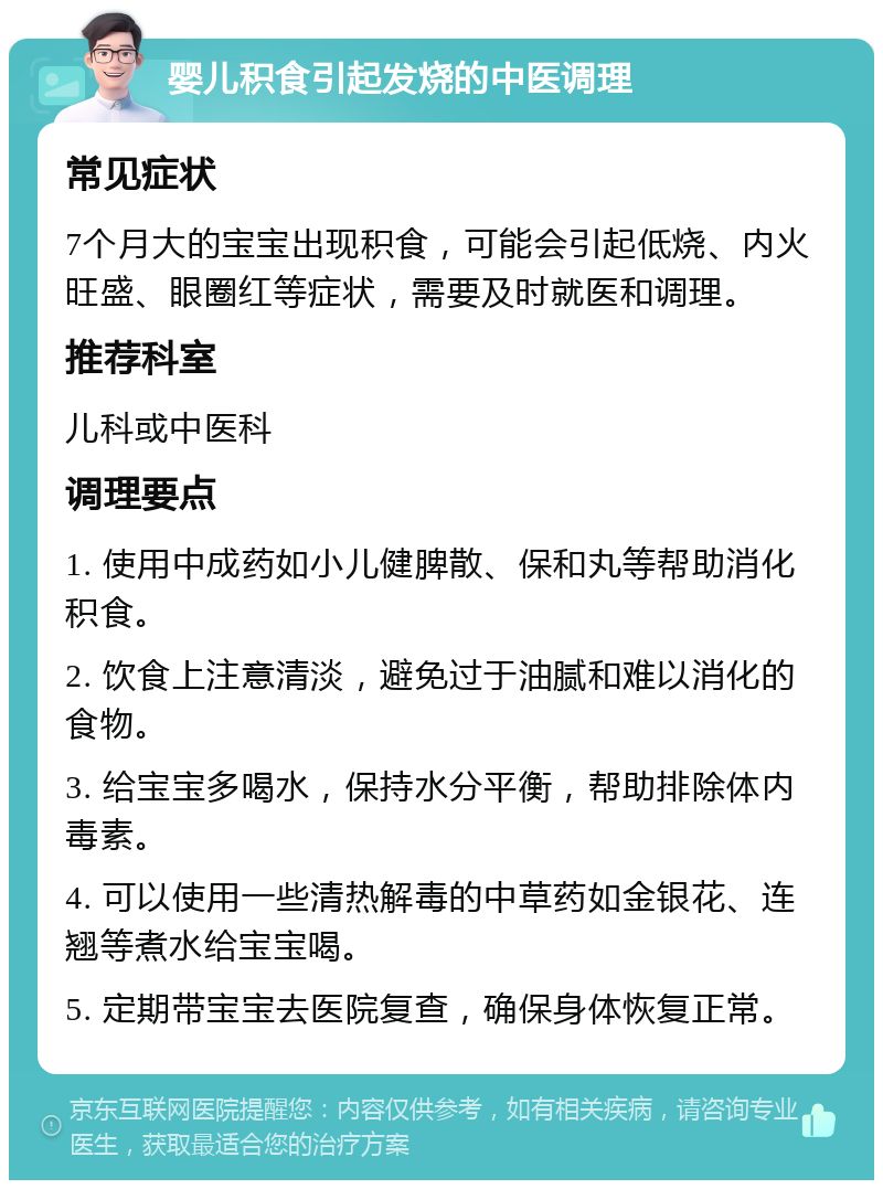 婴儿积食引起发烧的中医调理 常见症状 7个月大的宝宝出现积食，可能会引起低烧、内火旺盛、眼圈红等症状，需要及时就医和调理。 推荐科室 儿科或中医科 调理要点 1. 使用中成药如小儿健脾散、保和丸等帮助消化积食。 2. 饮食上注意清淡，避免过于油腻和难以消化的食物。 3. 给宝宝多喝水，保持水分平衡，帮助排除体内毒素。 4. 可以使用一些清热解毒的中草药如金银花、连翘等煮水给宝宝喝。 5. 定期带宝宝去医院复查，确保身体恢复正常。