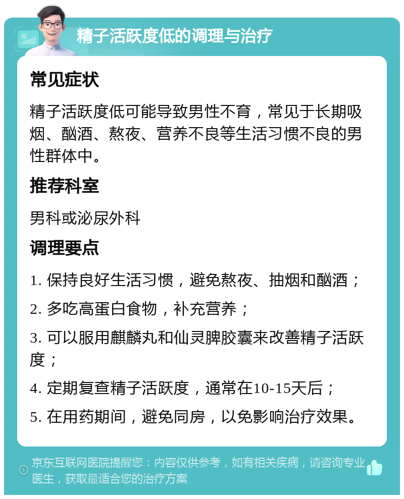 精子活跃度低的调理与治疗 常见症状 精子活跃度低可能导致男性不育，常见于长期吸烟、酗酒、熬夜、营养不良等生活习惯不良的男性群体中。 推荐科室 男科或泌尿外科 调理要点 1. 保持良好生活习惯，避免熬夜、抽烟和酗酒； 2. 多吃高蛋白食物，补充营养； 3. 可以服用麒麟丸和仙灵脾胶囊来改善精子活跃度； 4. 定期复查精子活跃度，通常在10-15天后； 5. 在用药期间，避免同房，以免影响治疗效果。