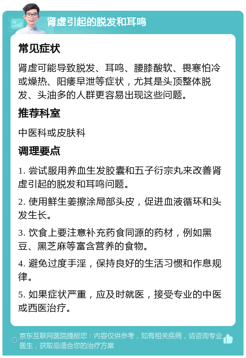 肾虚引起的脱发和耳鸣 常见症状 肾虚可能导致脱发、耳鸣、腰膝酸软、畏寒怕冷或燥热、阳痿早泄等症状，尤其是头顶整体脱发、头油多的人群更容易出现这些问题。 推荐科室 中医科或皮肤科 调理要点 1. 尝试服用养血生发胶囊和五子衍宗丸来改善肾虚引起的脱发和耳鸣问题。 2. 使用鲜生姜擦涂局部头皮，促进血液循环和头发生长。 3. 饮食上要注意补充药食同源的药材，例如黑豆、黑芝麻等富含营养的食物。 4. 避免过度手淫，保持良好的生活习惯和作息规律。 5. 如果症状严重，应及时就医，接受专业的中医或西医治疗。