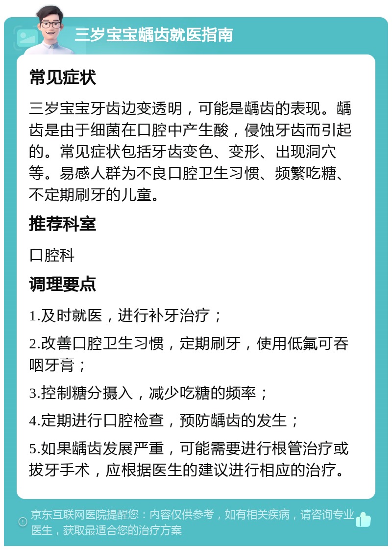 三岁宝宝龋齿就医指南 常见症状 三岁宝宝牙齿边变透明，可能是龋齿的表现。龋齿是由于细菌在口腔中产生酸，侵蚀牙齿而引起的。常见症状包括牙齿变色、变形、出现洞穴等。易感人群为不良口腔卫生习惯、频繁吃糖、不定期刷牙的儿童。 推荐科室 口腔科 调理要点 1.及时就医，进行补牙治疗； 2.改善口腔卫生习惯，定期刷牙，使用低氟可吞咽牙膏； 3.控制糖分摄入，减少吃糖的频率； 4.定期进行口腔检查，预防龋齿的发生； 5.如果龋齿发展严重，可能需要进行根管治疗或拔牙手术，应根据医生的建议进行相应的治疗。