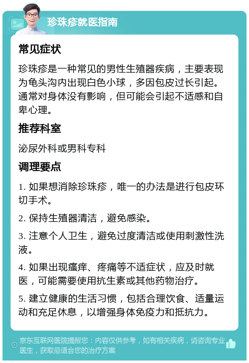 珍珠疹就医指南 常见症状 珍珠疹是一种常见的男性生殖器疾病，主要表现为龟头沟内出现白色小球，多因包皮过长引起。通常对身体没有影响，但可能会引起不适感和自卑心理。 推荐科室 泌尿外科或男科专科 调理要点 1. 如果想消除珍珠疹，唯一的办法是进行包皮环切手术。 2. 保持生殖器清洁，避免感染。 3. 注意个人卫生，避免过度清洁或使用刺激性洗液。 4. 如果出现瘙痒、疼痛等不适症状，应及时就医，可能需要使用抗生素或其他药物治疗。 5. 建立健康的生活习惯，包括合理饮食、适量运动和充足休息，以增强身体免疫力和抵抗力。