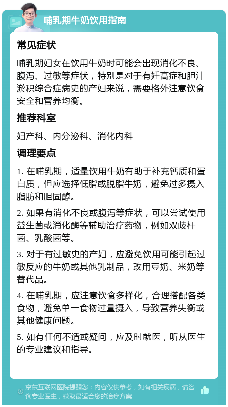 哺乳期牛奶饮用指南 常见症状 哺乳期妇女在饮用牛奶时可能会出现消化不良、腹泻、过敏等症状，特别是对于有妊高症和胆汁淤积综合症病史的产妇来说，需要格外注意饮食安全和营养均衡。 推荐科室 妇产科、内分泌科、消化内科 调理要点 1. 在哺乳期，适量饮用牛奶有助于补充钙质和蛋白质，但应选择低脂或脱脂牛奶，避免过多摄入脂肪和胆固醇。 2. 如果有消化不良或腹泻等症状，可以尝试使用益生菌或消化酶等辅助治疗药物，例如双歧杆菌、乳酸菌等。 3. 对于有过敏史的产妇，应避免饮用可能引起过敏反应的牛奶或其他乳制品，改用豆奶、米奶等替代品。 4. 在哺乳期，应注意饮食多样化，合理搭配各类食物，避免单一食物过量摄入，导致营养失衡或其他健康问题。 5. 如有任何不适或疑问，应及时就医，听从医生的专业建议和指导。