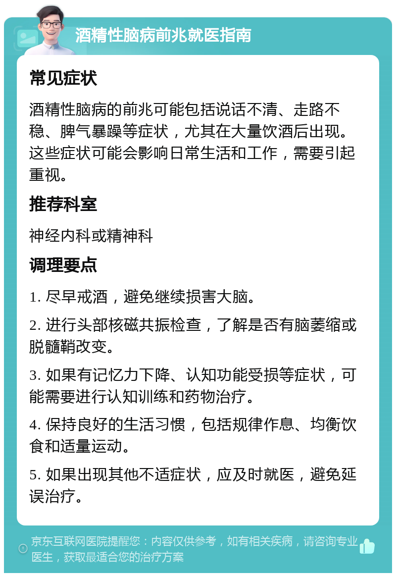 酒精性脑病前兆就医指南 常见症状 酒精性脑病的前兆可能包括说话不清、走路不稳、脾气暴躁等症状，尤其在大量饮酒后出现。这些症状可能会影响日常生活和工作，需要引起重视。 推荐科室 神经内科或精神科 调理要点 1. 尽早戒酒，避免继续损害大脑。 2. 进行头部核磁共振检查，了解是否有脑萎缩或脱髓鞘改变。 3. 如果有记忆力下降、认知功能受损等症状，可能需要进行认知训练和药物治疗。 4. 保持良好的生活习惯，包括规律作息、均衡饮食和适量运动。 5. 如果出现其他不适症状，应及时就医，避免延误治疗。