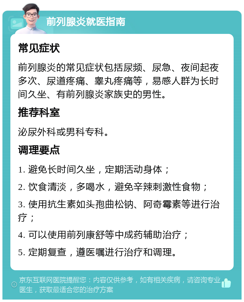 前列腺炎就医指南 常见症状 前列腺炎的常见症状包括尿频、尿急、夜间起夜多次、尿道疼痛、睾丸疼痛等，易感人群为长时间久坐、有前列腺炎家族史的男性。 推荐科室 泌尿外科或男科专科。 调理要点 1. 避免长时间久坐，定期活动身体； 2. 饮食清淡，多喝水，避免辛辣刺激性食物； 3. 使用抗生素如头孢曲松钠、阿奇霉素等进行治疗； 4. 可以使用前列康舒等中成药辅助治疗； 5. 定期复查，遵医嘱进行治疗和调理。