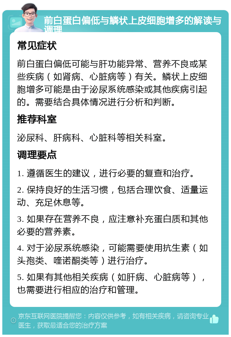 前白蛋白偏低与鳞状上皮细胞增多的解读与调理 常见症状 前白蛋白偏低可能与肝功能异常、营养不良或某些疾病（如肾病、心脏病等）有关。鳞状上皮细胞增多可能是由于泌尿系统感染或其他疾病引起的。需要结合具体情况进行分析和判断。 推荐科室 泌尿科、肝病科、心脏科等相关科室。 调理要点 1. 遵循医生的建议，进行必要的复查和治疗。 2. 保持良好的生活习惯，包括合理饮食、适量运动、充足休息等。 3. 如果存在营养不良，应注意补充蛋白质和其他必要的营养素。 4. 对于泌尿系统感染，可能需要使用抗生素（如头孢类、喹诺酮类等）进行治疗。 5. 如果有其他相关疾病（如肝病、心脏病等），也需要进行相应的治疗和管理。