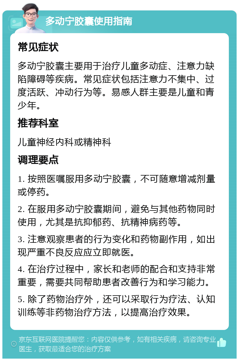 多动宁胶囊使用指南 常见症状 多动宁胶囊主要用于治疗儿童多动症、注意力缺陷障碍等疾病。常见症状包括注意力不集中、过度活跃、冲动行为等。易感人群主要是儿童和青少年。 推荐科室 儿童神经内科或精神科 调理要点 1. 按照医嘱服用多动宁胶囊，不可随意增减剂量或停药。 2. 在服用多动宁胶囊期间，避免与其他药物同时使用，尤其是抗抑郁药、抗精神病药等。 3. 注意观察患者的行为变化和药物副作用，如出现严重不良反应应立即就医。 4. 在治疗过程中，家长和老师的配合和支持非常重要，需要共同帮助患者改善行为和学习能力。 5. 除了药物治疗外，还可以采取行为疗法、认知训练等非药物治疗方法，以提高治疗效果。