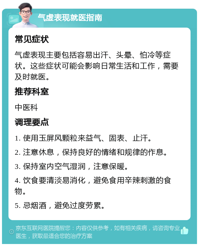 气虚表现就医指南 常见症状 气虚表现主要包括容易出汗、头晕、怕冷等症状。这些症状可能会影响日常生活和工作，需要及时就医。 推荐科室 中医科 调理要点 1. 使用玉屏风颗粒来益气、固表、止汗。 2. 注意休息，保持良好的情绪和规律的作息。 3. 保持室内空气湿润，注意保暖。 4. 饮食要清淡易消化，避免食用辛辣刺激的食物。 5. 忌烟酒，避免过度劳累。