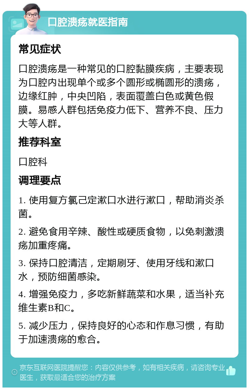 口腔溃疡就医指南 常见症状 口腔溃疡是一种常见的口腔黏膜疾病，主要表现为口腔内出现单个或多个圆形或椭圆形的溃疡，边缘红肿，中央凹陷，表面覆盖白色或黄色假膜。易感人群包括免疫力低下、营养不良、压力大等人群。 推荐科室 口腔科 调理要点 1. 使用复方氯己定漱口水进行漱口，帮助消炎杀菌。 2. 避免食用辛辣、酸性或硬质食物，以免刺激溃疡加重疼痛。 3. 保持口腔清洁，定期刷牙、使用牙线和漱口水，预防细菌感染。 4. 增强免疫力，多吃新鲜蔬菜和水果，适当补充维生素B和C。 5. 减少压力，保持良好的心态和作息习惯，有助于加速溃疡的愈合。