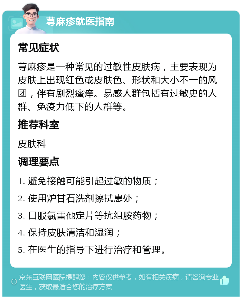 荨麻疹就医指南 常见症状 荨麻疹是一种常见的过敏性皮肤病，主要表现为皮肤上出现红色或皮肤色、形状和大小不一的风团，伴有剧烈瘙痒。易感人群包括有过敏史的人群、免疫力低下的人群等。 推荐科室 皮肤科 调理要点 1. 避免接触可能引起过敏的物质； 2. 使用炉甘石洗剂擦拭患处； 3. 口服氯雷他定片等抗组胺药物； 4. 保持皮肤清洁和湿润； 5. 在医生的指导下进行治疗和管理。