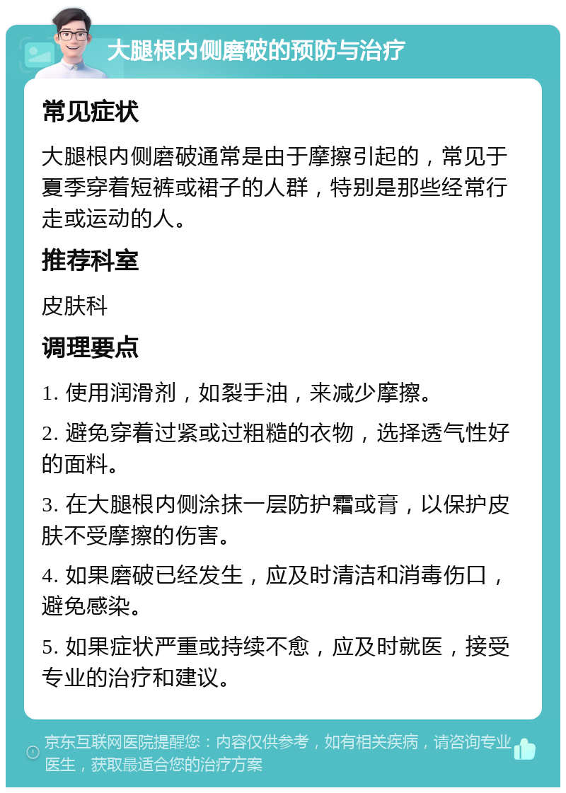 大腿根内侧磨破的预防与治疗 常见症状 大腿根内侧磨破通常是由于摩擦引起的，常见于夏季穿着短裤或裙子的人群，特别是那些经常行走或运动的人。 推荐科室 皮肤科 调理要点 1. 使用润滑剂，如裂手油，来减少摩擦。 2. 避免穿着过紧或过粗糙的衣物，选择透气性好的面料。 3. 在大腿根内侧涂抹一层防护霜或膏，以保护皮肤不受摩擦的伤害。 4. 如果磨破已经发生，应及时清洁和消毒伤口，避免感染。 5. 如果症状严重或持续不愈，应及时就医，接受专业的治疗和建议。