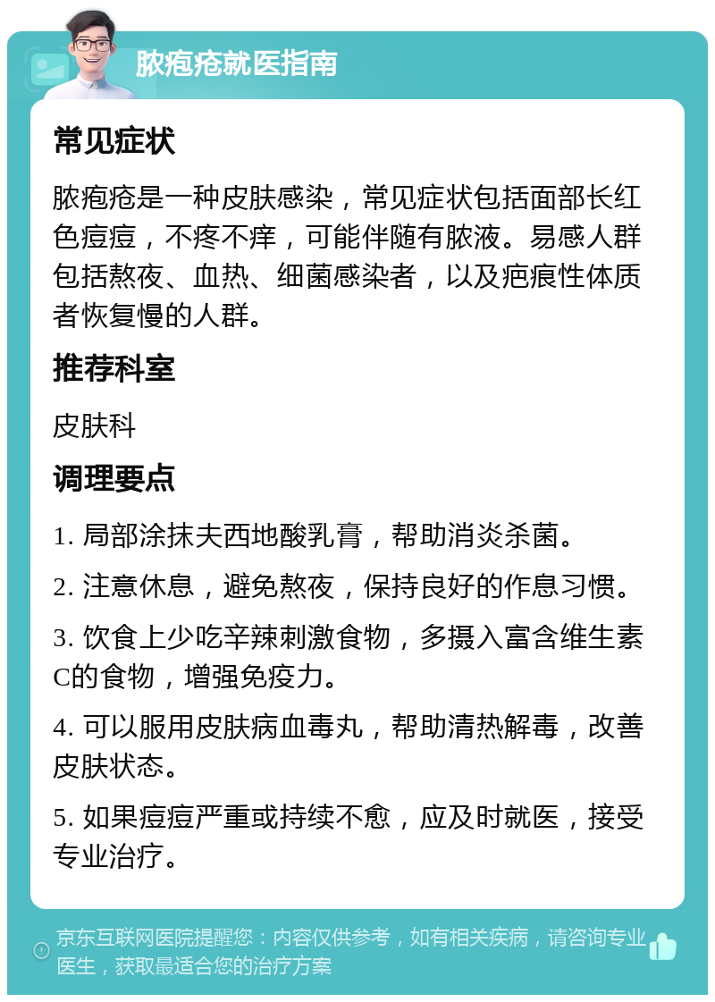 脓疱疮就医指南 常见症状 脓疱疮是一种皮肤感染，常见症状包括面部长红色痘痘，不疼不痒，可能伴随有脓液。易感人群包括熬夜、血热、细菌感染者，以及疤痕性体质者恢复慢的人群。 推荐科室 皮肤科 调理要点 1. 局部涂抹夫西地酸乳膏，帮助消炎杀菌。 2. 注意休息，避免熬夜，保持良好的作息习惯。 3. 饮食上少吃辛辣刺激食物，多摄入富含维生素C的食物，增强免疫力。 4. 可以服用皮肤病血毒丸，帮助清热解毒，改善皮肤状态。 5. 如果痘痘严重或持续不愈，应及时就医，接受专业治疗。