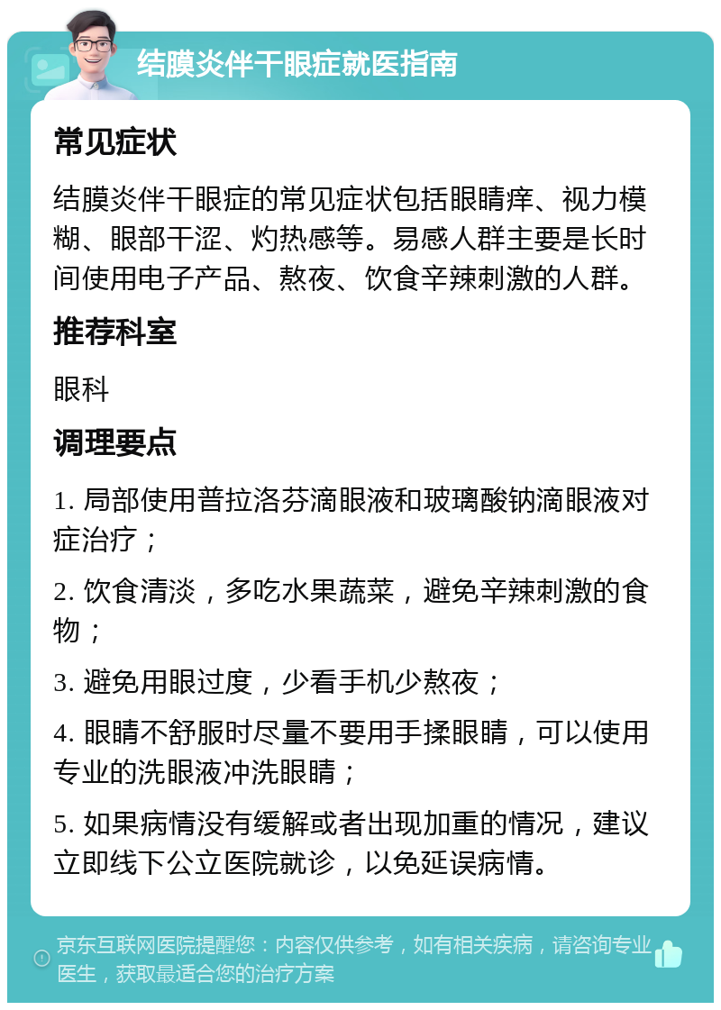 结膜炎伴干眼症就医指南 常见症状 结膜炎伴干眼症的常见症状包括眼睛痒、视力模糊、眼部干涩、灼热感等。易感人群主要是长时间使用电子产品、熬夜、饮食辛辣刺激的人群。 推荐科室 眼科 调理要点 1. 局部使用普拉洛芬滴眼液和玻璃酸钠滴眼液对症治疗； 2. 饮食清淡，多吃水果蔬菜，避免辛辣刺激的食物； 3. 避免用眼过度，少看手机少熬夜； 4. 眼睛不舒服时尽量不要用手揉眼睛，可以使用专业的洗眼液冲洗眼睛； 5. 如果病情没有缓解或者出现加重的情况，建议立即线下公立医院就诊，以免延误病情。