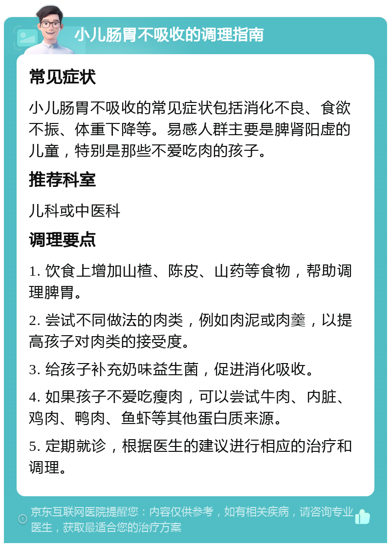 小儿肠胃不吸收的调理指南 常见症状 小儿肠胃不吸收的常见症状包括消化不良、食欲不振、体重下降等。易感人群主要是脾肾阳虚的儿童，特别是那些不爱吃肉的孩子。 推荐科室 儿科或中医科 调理要点 1. 饮食上增加山楂、陈皮、山药等食物，帮助调理脾胃。 2. 尝试不同做法的肉类，例如肉泥或肉羹，以提高孩子对肉类的接受度。 3. 给孩子补充奶味益生菌，促进消化吸收。 4. 如果孩子不爱吃瘦肉，可以尝试牛肉、内脏、鸡肉、鸭肉、鱼虾等其他蛋白质来源。 5. 定期就诊，根据医生的建议进行相应的治疗和调理。