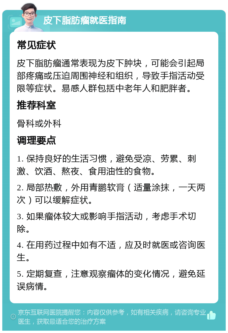 皮下脂肪瘤就医指南 常见症状 皮下脂肪瘤通常表现为皮下肿块，可能会引起局部疼痛或压迫周围神经和组织，导致手指活动受限等症状。易感人群包括中老年人和肥胖者。 推荐科室 骨科或外科 调理要点 1. 保持良好的生活习惯，避免受凉、劳累、刺激、饮酒、熬夜、食用油性的食物。 2. 局部热敷，外用青鹏软膏（适量涂抹，一天两次）可以缓解症状。 3. 如果瘤体较大或影响手指活动，考虑手术切除。 4. 在用药过程中如有不适，应及时就医或咨询医生。 5. 定期复查，注意观察瘤体的变化情况，避免延误病情。