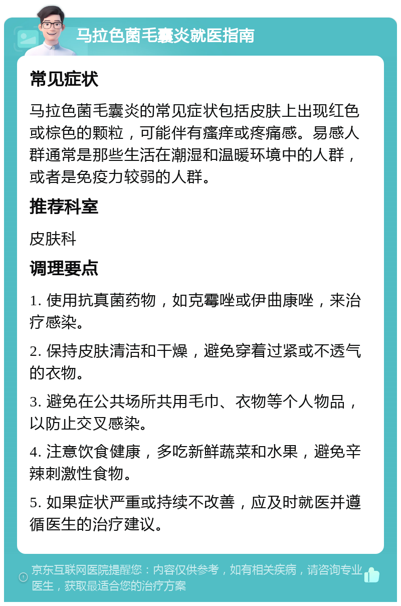 马拉色菌毛囊炎就医指南 常见症状 马拉色菌毛囊炎的常见症状包括皮肤上出现红色或棕色的颗粒，可能伴有瘙痒或疼痛感。易感人群通常是那些生活在潮湿和温暖环境中的人群，或者是免疫力较弱的人群。 推荐科室 皮肤科 调理要点 1. 使用抗真菌药物，如克霉唑或伊曲康唑，来治疗感染。 2. 保持皮肤清洁和干燥，避免穿着过紧或不透气的衣物。 3. 避免在公共场所共用毛巾、衣物等个人物品，以防止交叉感染。 4. 注意饮食健康，多吃新鲜蔬菜和水果，避免辛辣刺激性食物。 5. 如果症状严重或持续不改善，应及时就医并遵循医生的治疗建议。