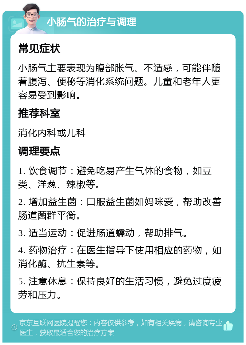 小肠气的治疗与调理 常见症状 小肠气主要表现为腹部胀气、不适感，可能伴随着腹泻、便秘等消化系统问题。儿童和老年人更容易受到影响。 推荐科室 消化内科或儿科 调理要点 1. 饮食调节：避免吃易产生气体的食物，如豆类、洋葱、辣椒等。 2. 增加益生菌：口服益生菌如妈咪爱，帮助改善肠道菌群平衡。 3. 适当运动：促进肠道蠕动，帮助排气。 4. 药物治疗：在医生指导下使用相应的药物，如消化酶、抗生素等。 5. 注意休息：保持良好的生活习惯，避免过度疲劳和压力。