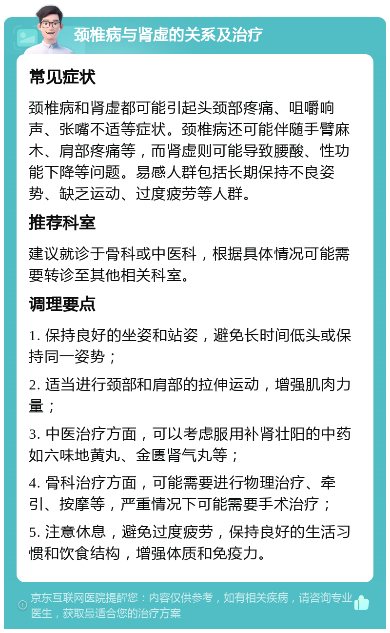 颈椎病与肾虚的关系及治疗 常见症状 颈椎病和肾虚都可能引起头颈部疼痛、咀嚼响声、张嘴不适等症状。颈椎病还可能伴随手臂麻木、肩部疼痛等，而肾虚则可能导致腰酸、性功能下降等问题。易感人群包括长期保持不良姿势、缺乏运动、过度疲劳等人群。 推荐科室 建议就诊于骨科或中医科，根据具体情况可能需要转诊至其他相关科室。 调理要点 1. 保持良好的坐姿和站姿，避免长时间低头或保持同一姿势； 2. 适当进行颈部和肩部的拉伸运动，增强肌肉力量； 3. 中医治疗方面，可以考虑服用补肾壮阳的中药如六味地黄丸、金匮肾气丸等； 4. 骨科治疗方面，可能需要进行物理治疗、牵引、按摩等，严重情况下可能需要手术治疗； 5. 注意休息，避免过度疲劳，保持良好的生活习惯和饮食结构，增强体质和免疫力。