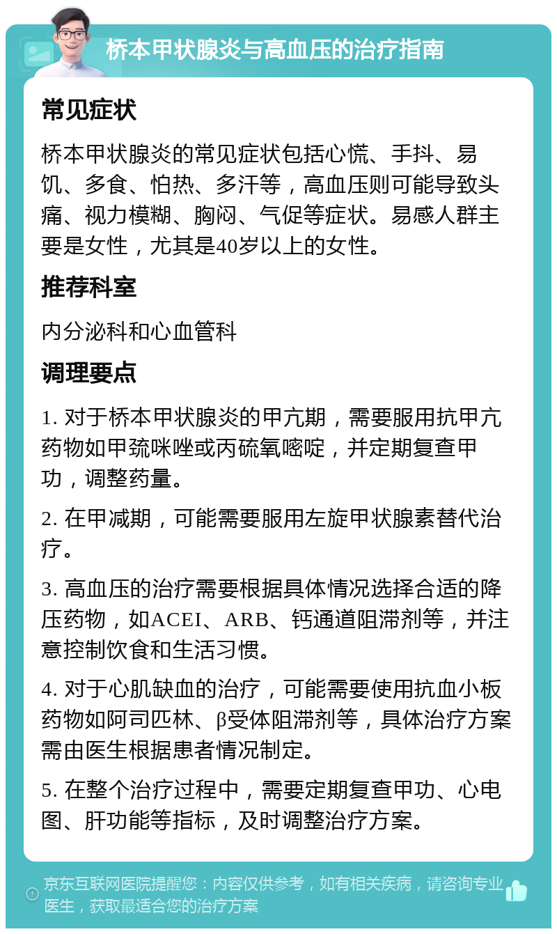 桥本甲状腺炎与高血压的治疗指南 常见症状 桥本甲状腺炎的常见症状包括心慌、手抖、易饥、多食、怕热、多汗等，高血压则可能导致头痛、视力模糊、胸闷、气促等症状。易感人群主要是女性，尤其是40岁以上的女性。 推荐科室 内分泌科和心血管科 调理要点 1. 对于桥本甲状腺炎的甲亢期，需要服用抗甲亢药物如甲巯咪唑或丙硫氧嘧啶，并定期复查甲功，调整药量。 2. 在甲减期，可能需要服用左旋甲状腺素替代治疗。 3. 高血压的治疗需要根据具体情况选择合适的降压药物，如ACEI、ARB、钙通道阻滞剂等，并注意控制饮食和生活习惯。 4. 对于心肌缺血的治疗，可能需要使用抗血小板药物如阿司匹林、β受体阻滞剂等，具体治疗方案需由医生根据患者情况制定。 5. 在整个治疗过程中，需要定期复查甲功、心电图、肝功能等指标，及时调整治疗方案。