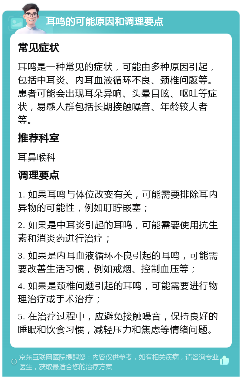 耳鸣的可能原因和调理要点 常见症状 耳鸣是一种常见的症状，可能由多种原因引起，包括中耳炎、内耳血液循环不良、颈椎问题等。患者可能会出现耳朵异响、头晕目眩、呕吐等症状，易感人群包括长期接触噪音、年龄较大者等。 推荐科室 耳鼻喉科 调理要点 1. 如果耳鸣与体位改变有关，可能需要排除耳内异物的可能性，例如耵聍嵌塞； 2. 如果是中耳炎引起的耳鸣，可能需要使用抗生素和消炎药进行治疗； 3. 如果是内耳血液循环不良引起的耳鸣，可能需要改善生活习惯，例如戒烟、控制血压等； 4. 如果是颈椎问题引起的耳鸣，可能需要进行物理治疗或手术治疗； 5. 在治疗过程中，应避免接触噪音，保持良好的睡眠和饮食习惯，减轻压力和焦虑等情绪问题。