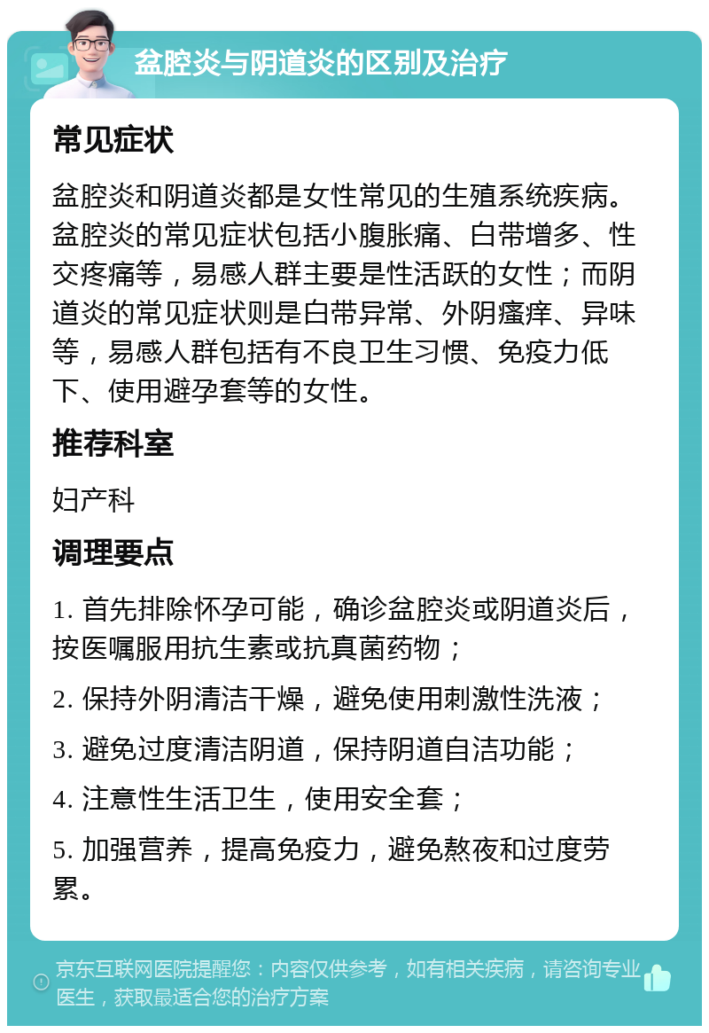 盆腔炎与阴道炎的区别及治疗 常见症状 盆腔炎和阴道炎都是女性常见的生殖系统疾病。盆腔炎的常见症状包括小腹胀痛、白带增多、性交疼痛等，易感人群主要是性活跃的女性；而阴道炎的常见症状则是白带异常、外阴瘙痒、异味等，易感人群包括有不良卫生习惯、免疫力低下、使用避孕套等的女性。 推荐科室 妇产科 调理要点 1. 首先排除怀孕可能，确诊盆腔炎或阴道炎后，按医嘱服用抗生素或抗真菌药物； 2. 保持外阴清洁干燥，避免使用刺激性洗液； 3. 避免过度清洁阴道，保持阴道自洁功能； 4. 注意性生活卫生，使用安全套； 5. 加强营养，提高免疫力，避免熬夜和过度劳累。