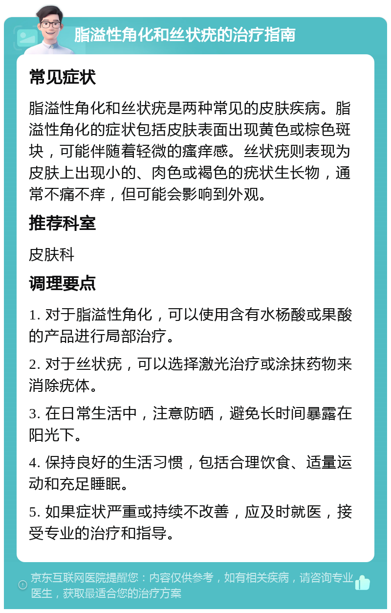 脂溢性角化和丝状疣的治疗指南 常见症状 脂溢性角化和丝状疣是两种常见的皮肤疾病。脂溢性角化的症状包括皮肤表面出现黄色或棕色斑块，可能伴随着轻微的瘙痒感。丝状疣则表现为皮肤上出现小的、肉色或褐色的疣状生长物，通常不痛不痒，但可能会影响到外观。 推荐科室 皮肤科 调理要点 1. 对于脂溢性角化，可以使用含有水杨酸或果酸的产品进行局部治疗。 2. 对于丝状疣，可以选择激光治疗或涂抹药物来消除疣体。 3. 在日常生活中，注意防晒，避免长时间暴露在阳光下。 4. 保持良好的生活习惯，包括合理饮食、适量运动和充足睡眠。 5. 如果症状严重或持续不改善，应及时就医，接受专业的治疗和指导。