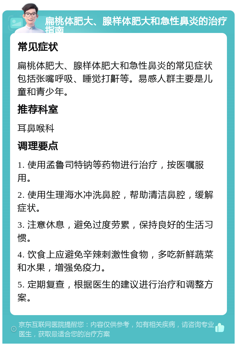 扁桃体肥大、腺样体肥大和急性鼻炎的治疗指南 常见症状 扁桃体肥大、腺样体肥大和急性鼻炎的常见症状包括张嘴呼吸、睡觉打鼾等。易感人群主要是儿童和青少年。 推荐科室 耳鼻喉科 调理要点 1. 使用孟鲁司特钠等药物进行治疗，按医嘱服用。 2. 使用生理海水冲洗鼻腔，帮助清洁鼻腔，缓解症状。 3. 注意休息，避免过度劳累，保持良好的生活习惯。 4. 饮食上应避免辛辣刺激性食物，多吃新鲜蔬菜和水果，增强免疫力。 5. 定期复查，根据医生的建议进行治疗和调整方案。