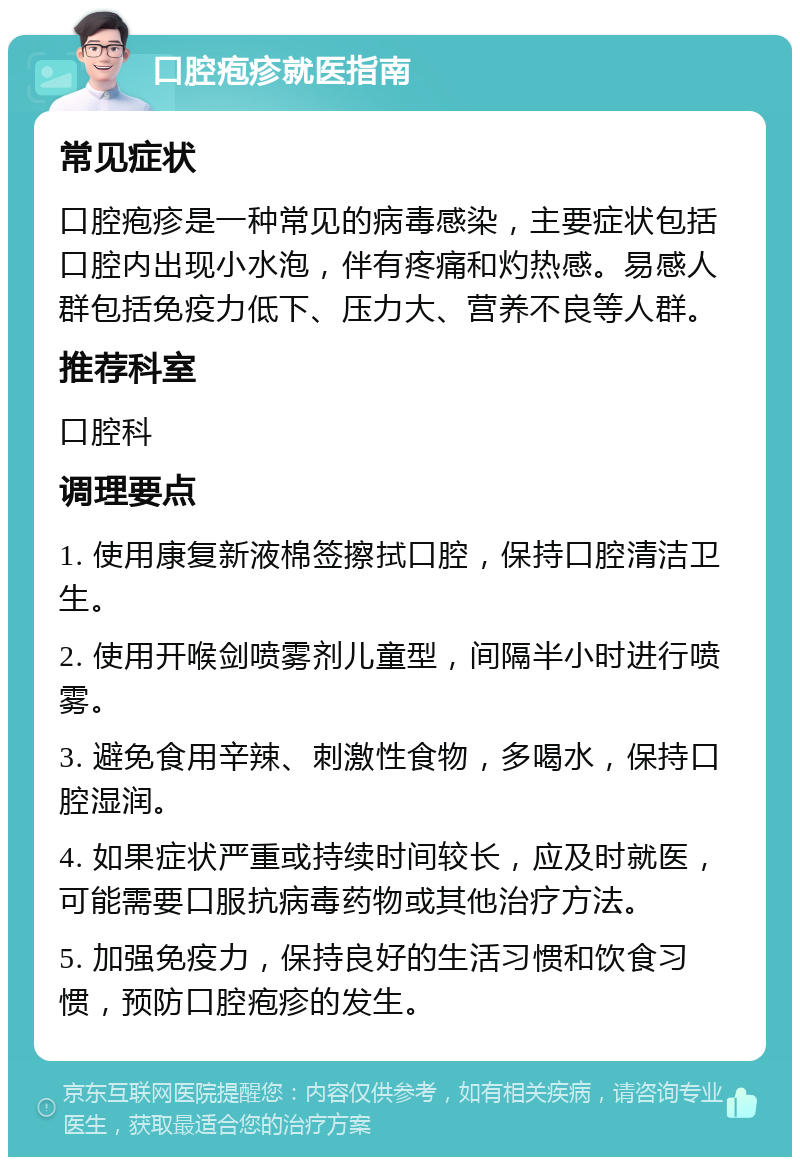 口腔疱疹就医指南 常见症状 口腔疱疹是一种常见的病毒感染，主要症状包括口腔内出现小水泡，伴有疼痛和灼热感。易感人群包括免疫力低下、压力大、营养不良等人群。 推荐科室 口腔科 调理要点 1. 使用康复新液棉签擦拭口腔，保持口腔清洁卫生。 2. 使用开喉剑喷雾剂儿童型，间隔半小时进行喷雾。 3. 避免食用辛辣、刺激性食物，多喝水，保持口腔湿润。 4. 如果症状严重或持续时间较长，应及时就医，可能需要口服抗病毒药物或其他治疗方法。 5. 加强免疫力，保持良好的生活习惯和饮食习惯，预防口腔疱疹的发生。