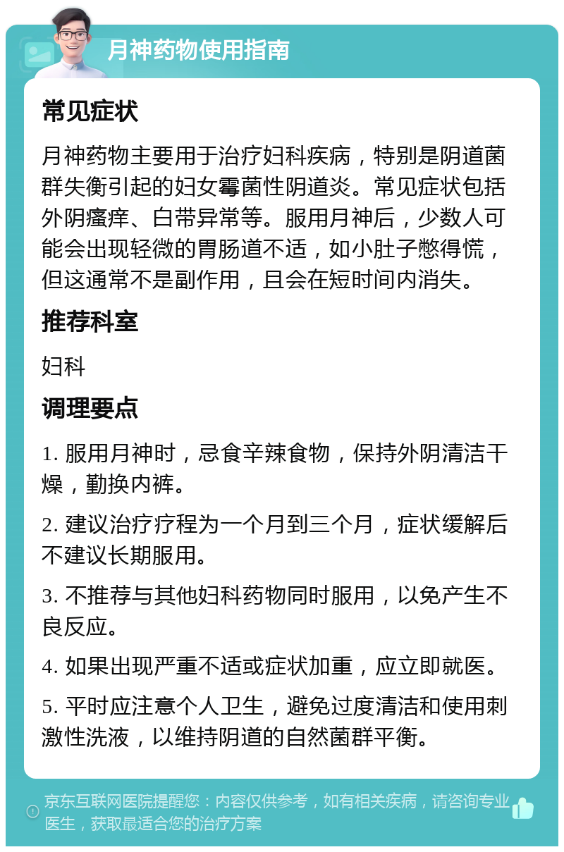 月神药物使用指南 常见症状 月神药物主要用于治疗妇科疾病，特别是阴道菌群失衡引起的妇女霉菌性阴道炎。常见症状包括外阴瘙痒、白带异常等。服用月神后，少数人可能会出现轻微的胃肠道不适，如小肚子憋得慌，但这通常不是副作用，且会在短时间内消失。 推荐科室 妇科 调理要点 1. 服用月神时，忌食辛辣食物，保持外阴清洁干燥，勤换内裤。 2. 建议治疗疗程为一个月到三个月，症状缓解后不建议长期服用。 3. 不推荐与其他妇科药物同时服用，以免产生不良反应。 4. 如果出现严重不适或症状加重，应立即就医。 5. 平时应注意个人卫生，避免过度清洁和使用刺激性洗液，以维持阴道的自然菌群平衡。