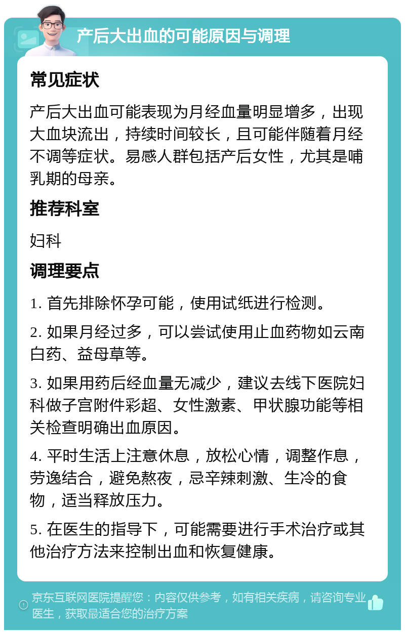 产后大出血的可能原因与调理 常见症状 产后大出血可能表现为月经血量明显增多，出现大血块流出，持续时间较长，且可能伴随着月经不调等症状。易感人群包括产后女性，尤其是哺乳期的母亲。 推荐科室 妇科 调理要点 1. 首先排除怀孕可能，使用试纸进行检测。 2. 如果月经过多，可以尝试使用止血药物如云南白药、益母草等。 3. 如果用药后经血量无减少，建议去线下医院妇科做子宫附件彩超、女性激素、甲状腺功能等相关检查明确出血原因。 4. 平时生活上注意休息，放松心情，调整作息，劳逸结合，避免熬夜，忌辛辣刺激、生冷的食物，适当释放压力。 5. 在医生的指导下，可能需要进行手术治疗或其他治疗方法来控制出血和恢复健康。