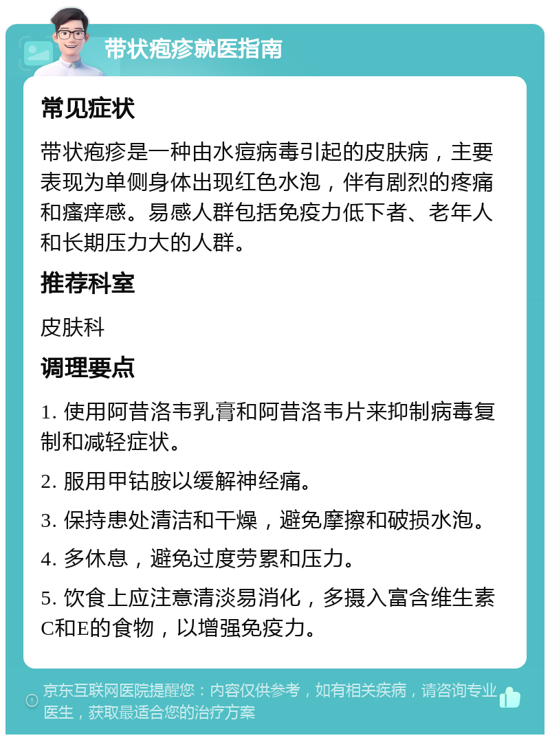 带状疱疹就医指南 常见症状 带状疱疹是一种由水痘病毒引起的皮肤病，主要表现为单侧身体出现红色水泡，伴有剧烈的疼痛和瘙痒感。易感人群包括免疫力低下者、老年人和长期压力大的人群。 推荐科室 皮肤科 调理要点 1. 使用阿昔洛韦乳膏和阿昔洛韦片来抑制病毒复制和减轻症状。 2. 服用甲钴胺以缓解神经痛。 3. 保持患处清洁和干燥，避免摩擦和破损水泡。 4. 多休息，避免过度劳累和压力。 5. 饮食上应注意清淡易消化，多摄入富含维生素C和E的食物，以增强免疫力。