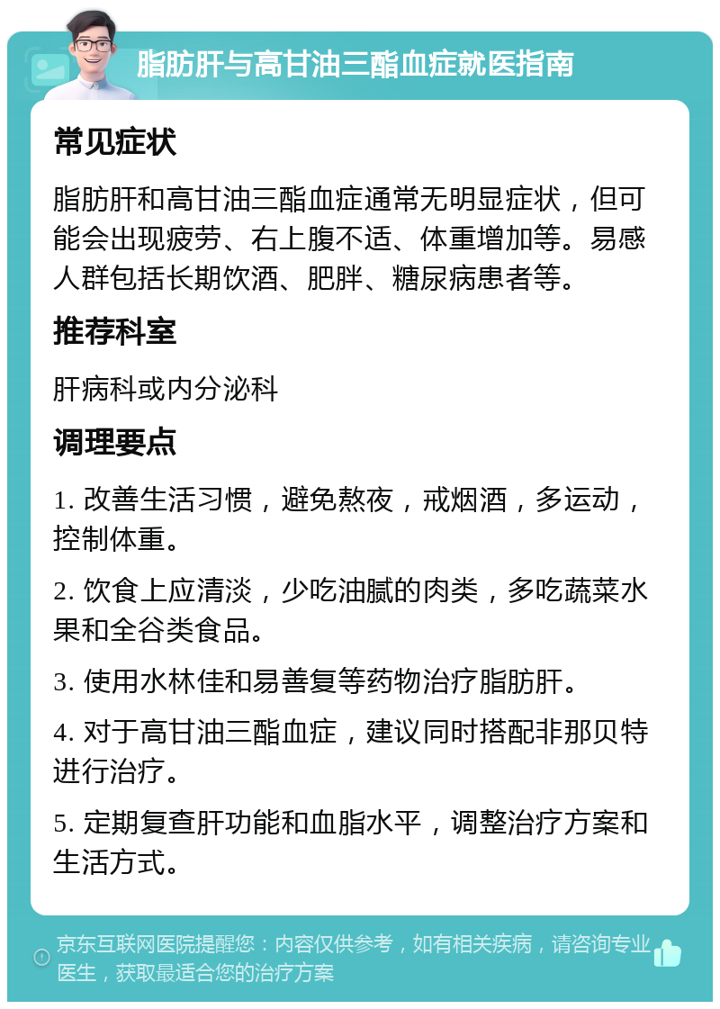 脂肪肝与高甘油三酯血症就医指南 常见症状 脂肪肝和高甘油三酯血症通常无明显症状，但可能会出现疲劳、右上腹不适、体重增加等。易感人群包括长期饮酒、肥胖、糖尿病患者等。 推荐科室 肝病科或内分泌科 调理要点 1. 改善生活习惯，避免熬夜，戒烟酒，多运动，控制体重。 2. 饮食上应清淡，少吃油腻的肉类，多吃蔬菜水果和全谷类食品。 3. 使用水林佳和易善复等药物治疗脂肪肝。 4. 对于高甘油三酯血症，建议同时搭配非那贝特进行治疗。 5. 定期复查肝功能和血脂水平，调整治疗方案和生活方式。