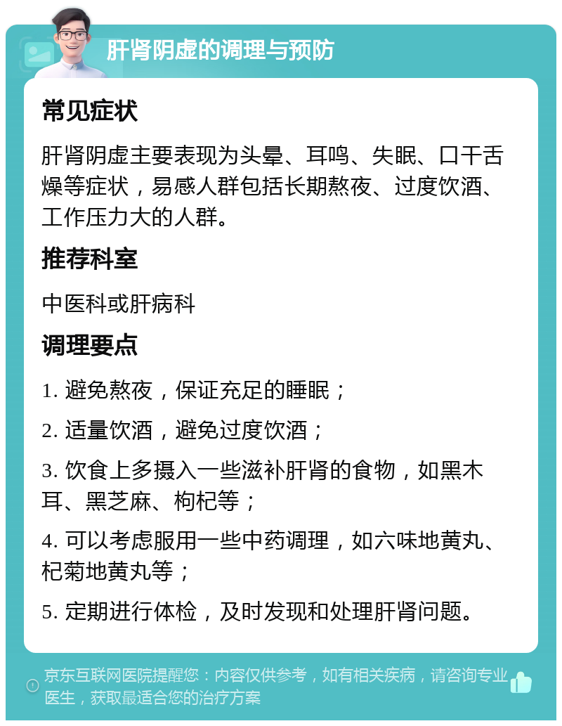 肝肾阴虚的调理与预防 常见症状 肝肾阴虚主要表现为头晕、耳鸣、失眠、口干舌燥等症状，易感人群包括长期熬夜、过度饮酒、工作压力大的人群。 推荐科室 中医科或肝病科 调理要点 1. 避免熬夜，保证充足的睡眠； 2. 适量饮酒，避免过度饮酒； 3. 饮食上多摄入一些滋补肝肾的食物，如黑木耳、黑芝麻、枸杞等； 4. 可以考虑服用一些中药调理，如六味地黄丸、杞菊地黄丸等； 5. 定期进行体检，及时发现和处理肝肾问题。