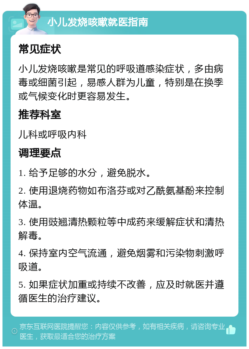 小儿发烧咳嗽就医指南 常见症状 小儿发烧咳嗽是常见的呼吸道感染症状，多由病毒或细菌引起，易感人群为儿童，特别是在换季或气候变化时更容易发生。 推荐科室 儿科或呼吸内科 调理要点 1. 给予足够的水分，避免脱水。 2. 使用退烧药物如布洛芬或对乙酰氨基酚来控制体温。 3. 使用豉翘清热颗粒等中成药来缓解症状和清热解毒。 4. 保持室内空气流通，避免烟雾和污染物刺激呼吸道。 5. 如果症状加重或持续不改善，应及时就医并遵循医生的治疗建议。