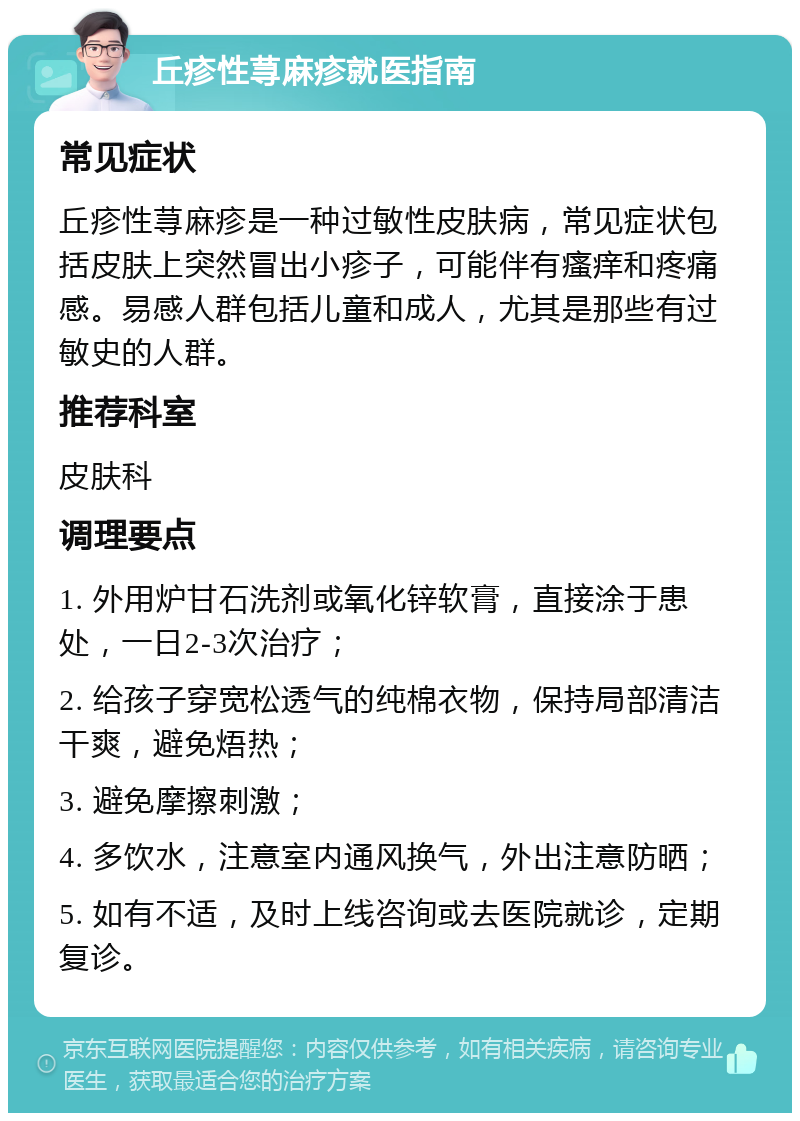 丘疹性荨麻疹就医指南 常见症状 丘疹性荨麻疹是一种过敏性皮肤病，常见症状包括皮肤上突然冒出小疹子，可能伴有瘙痒和疼痛感。易感人群包括儿童和成人，尤其是那些有过敏史的人群。 推荐科室 皮肤科 调理要点 1. 外用炉甘石洗剂或氧化锌软膏，直接涂于患处，一日2-3次治疗； 2. 给孩子穿宽松透气的纯棉衣物，保持局部清洁干爽，避免焐热； 3. 避免摩擦刺激； 4. 多饮水，注意室内通风换气，外出注意防晒； 5. 如有不适，及时上线咨询或去医院就诊，定期复诊。