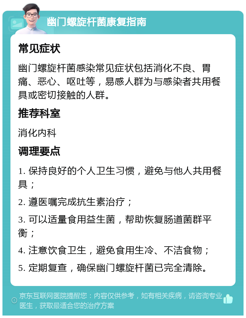 幽门螺旋杆菌康复指南 常见症状 幽门螺旋杆菌感染常见症状包括消化不良、胃痛、恶心、呕吐等，易感人群为与感染者共用餐具或密切接触的人群。 推荐科室 消化内科 调理要点 1. 保持良好的个人卫生习惯，避免与他人共用餐具； 2. 遵医嘱完成抗生素治疗； 3. 可以适量食用益生菌，帮助恢复肠道菌群平衡； 4. 注意饮食卫生，避免食用生冷、不洁食物； 5. 定期复查，确保幽门螺旋杆菌已完全清除。