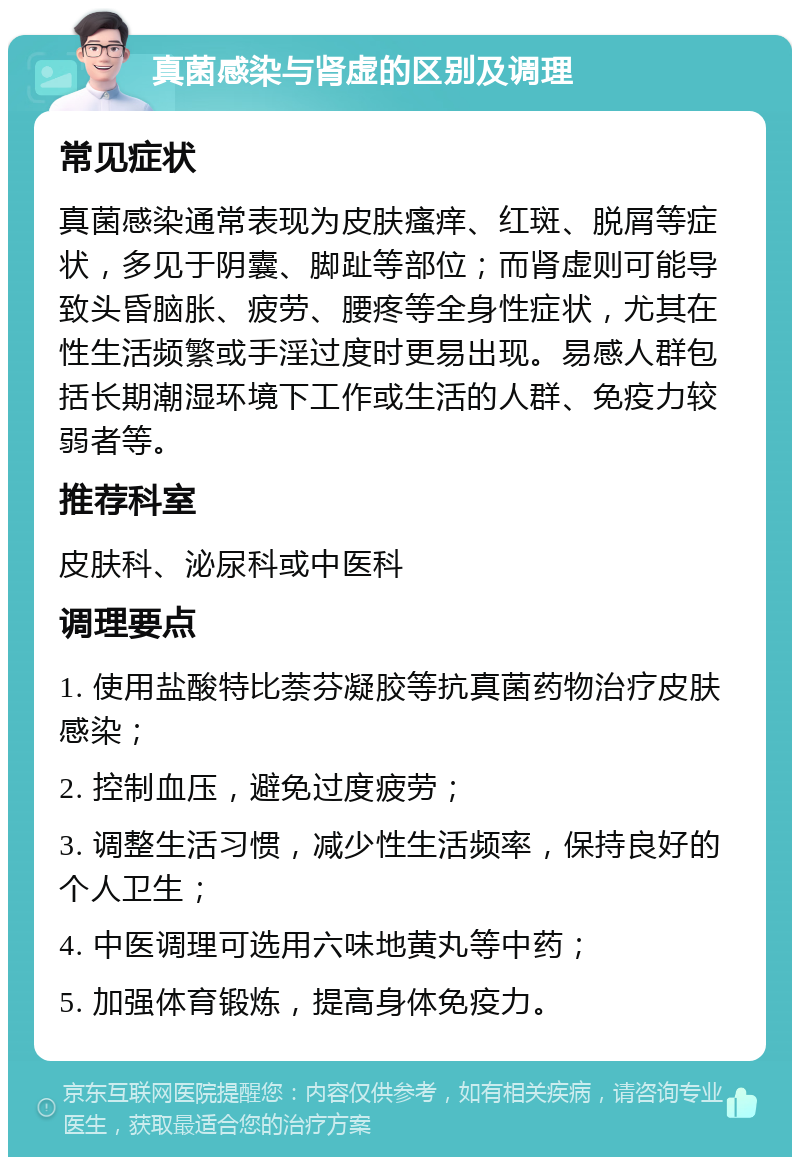 真菌感染与肾虚的区别及调理 常见症状 真菌感染通常表现为皮肤瘙痒、红斑、脱屑等症状，多见于阴囊、脚趾等部位；而肾虚则可能导致头昏脑胀、疲劳、腰疼等全身性症状，尤其在性生活频繁或手淫过度时更易出现。易感人群包括长期潮湿环境下工作或生活的人群、免疫力较弱者等。 推荐科室 皮肤科、泌尿科或中医科 调理要点 1. 使用盐酸特比萘芬凝胶等抗真菌药物治疗皮肤感染； 2. 控制血压，避免过度疲劳； 3. 调整生活习惯，减少性生活频率，保持良好的个人卫生； 4. 中医调理可选用六味地黄丸等中药； 5. 加强体育锻炼，提高身体免疫力。