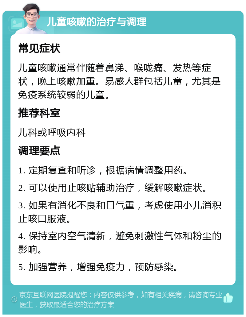 儿童咳嗽的治疗与调理 常见症状 儿童咳嗽通常伴随着鼻涕、喉咙痛、发热等症状，晚上咳嗽加重。易感人群包括儿童，尤其是免疫系统较弱的儿童。 推荐科室 儿科或呼吸内科 调理要点 1. 定期复查和听诊，根据病情调整用药。 2. 可以使用止咳贴辅助治疗，缓解咳嗽症状。 3. 如果有消化不良和口气重，考虑使用小儿消积止咳口服液。 4. 保持室内空气清新，避免刺激性气体和粉尘的影响。 5. 加强营养，增强免疫力，预防感染。