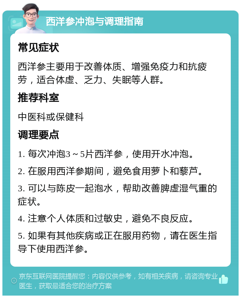 西洋参冲泡与调理指南 常见症状 西洋参主要用于改善体质、增强免疫力和抗疲劳，适合体虚、乏力、失眠等人群。 推荐科室 中医科或保健科 调理要点 1. 每次冲泡3～5片西洋参，使用开水冲泡。 2. 在服用西洋参期间，避免食用萝卜和藜芦。 3. 可以与陈皮一起泡水，帮助改善脾虚湿气重的症状。 4. 注意个人体质和过敏史，避免不良反应。 5. 如果有其他疾病或正在服用药物，请在医生指导下使用西洋参。