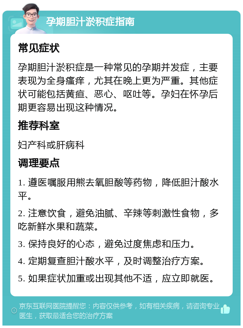 孕期胆汁淤积症指南 常见症状 孕期胆汁淤积症是一种常见的孕期并发症，主要表现为全身瘙痒，尤其在晚上更为严重。其他症状可能包括黄疸、恶心、呕吐等。孕妇在怀孕后期更容易出现这种情况。 推荐科室 妇产科或肝病科 调理要点 1. 遵医嘱服用熊去氧胆酸等药物，降低胆汁酸水平。 2. 注意饮食，避免油腻、辛辣等刺激性食物，多吃新鲜水果和蔬菜。 3. 保持良好的心态，避免过度焦虑和压力。 4. 定期复查胆汁酸水平，及时调整治疗方案。 5. 如果症状加重或出现其他不适，应立即就医。