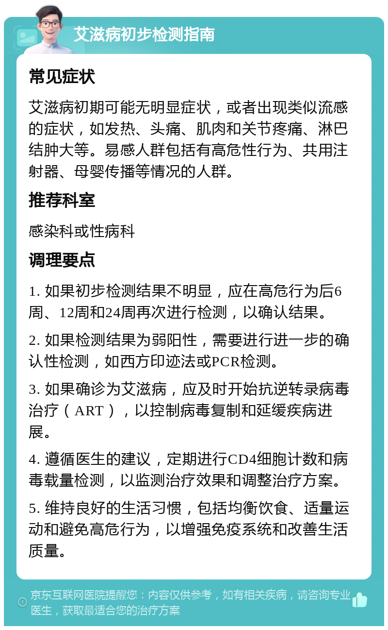 艾滋病初步检测指南 常见症状 艾滋病初期可能无明显症状，或者出现类似流感的症状，如发热、头痛、肌肉和关节疼痛、淋巴结肿大等。易感人群包括有高危性行为、共用注射器、母婴传播等情况的人群。 推荐科室 感染科或性病科 调理要点 1. 如果初步检测结果不明显，应在高危行为后6周、12周和24周再次进行检测，以确认结果。 2. 如果检测结果为弱阳性，需要进行进一步的确认性检测，如西方印迹法或PCR检测。 3. 如果确诊为艾滋病，应及时开始抗逆转录病毒治疗（ART），以控制病毒复制和延缓疾病进展。 4. 遵循医生的建议，定期进行CD4细胞计数和病毒载量检测，以监测治疗效果和调整治疗方案。 5. 维持良好的生活习惯，包括均衡饮食、适量运动和避免高危行为，以增强免疫系统和改善生活质量。